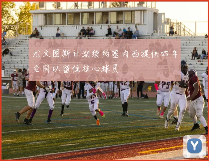 尤文图斯计划续约塞内西提供四年合同以留住核心球员