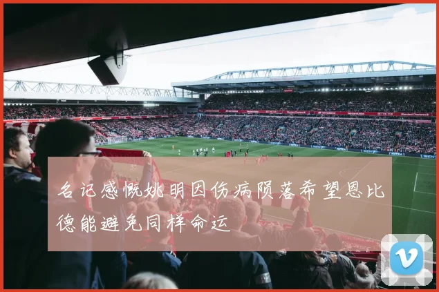 名记感慨姚明因伤病陨落希望恩比德能避免同样命运