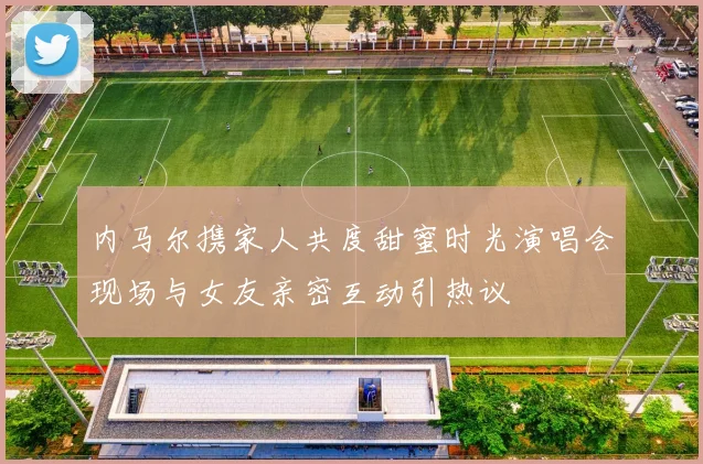 内马尔携家人共度甜蜜时光演唱会现场与女友亲密互动引热议