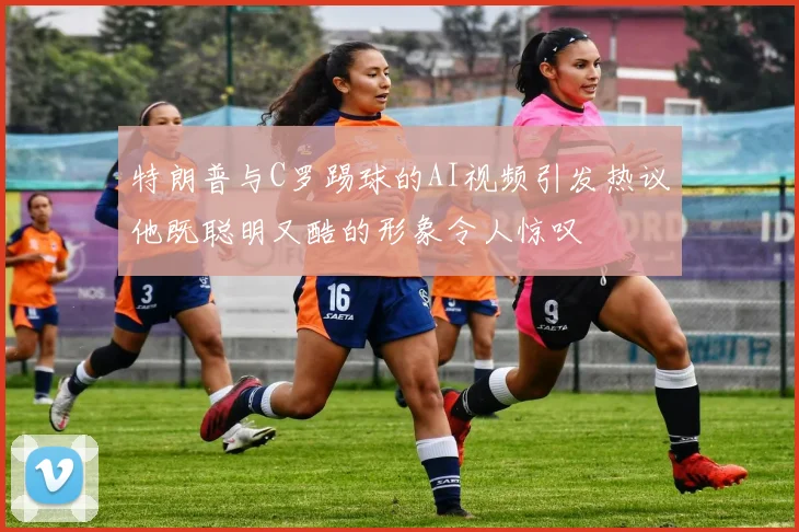特朗普与C罗踢球的AI视频引发热议他既聪明又酷的形象令人惊叹
