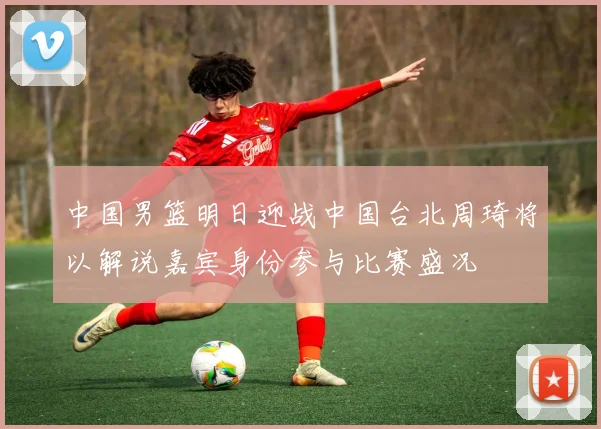 中国男篮明日迎战中国台北周琦将以解说嘉宾身份参与比赛盛况
