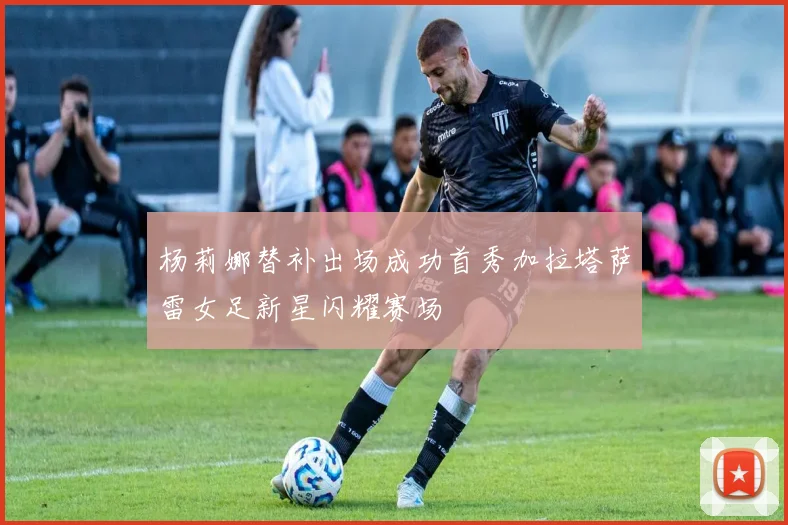 杨莉娜替补出场成功首秀加拉塔萨雷女足新星闪耀赛场