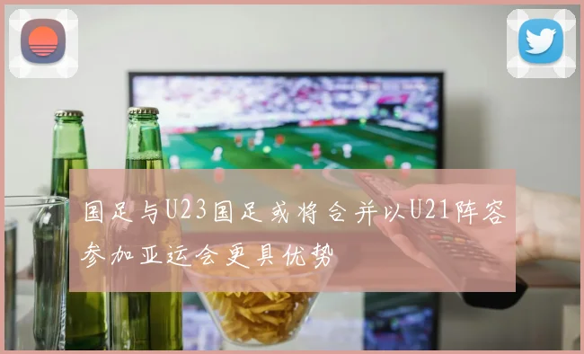 国足与U23国足或将合并以U21阵容参加亚运会更具优势