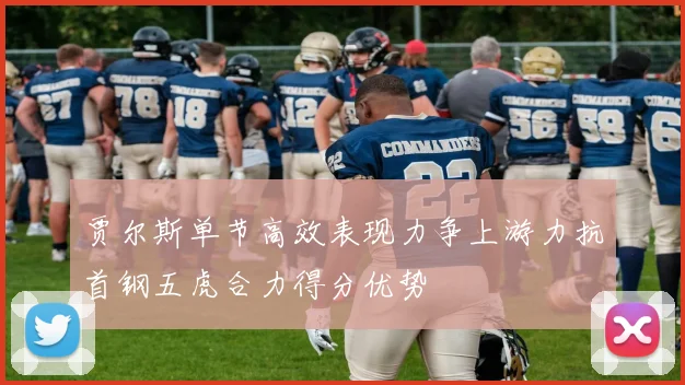 贾尔斯单节高效表现力争上游力抗首钢五虎合力得分优势