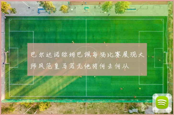 巴尔达诺称姆巴佩每场比赛展现大师风范皇马若无他将何去何从