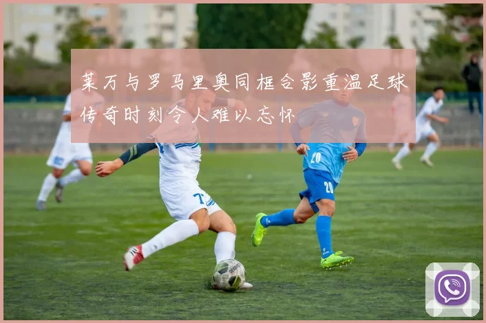 莱万与罗马里奥同框合影重温足球传奇时刻令人难以忘怀