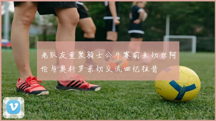 老队友重聚骑士公牛赛前米切尔阿伦与奥科罗亲切交流回忆往昔