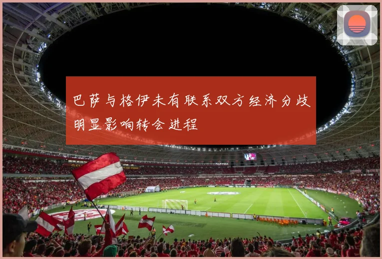 巴萨与格伊未有联系双方经济分歧明显影响转会进程