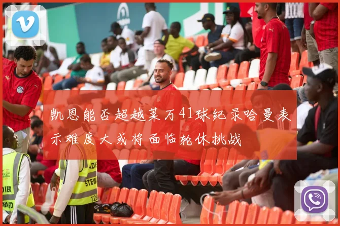 凯恩能否超越莱万41球纪录哈曼表示难度大或将面临轮休挑战