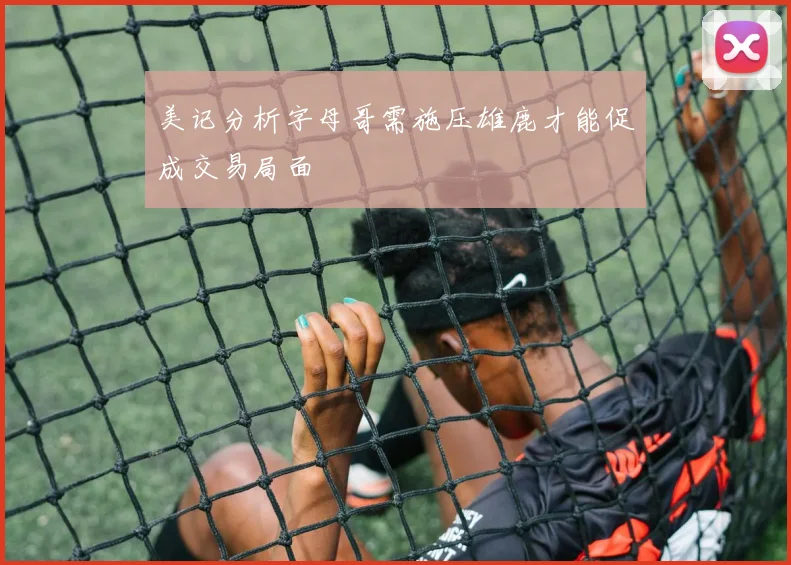 美记分析字母哥需施压雄鹿才能促成交易局面
