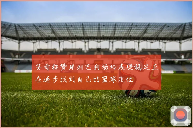 芬奇称赞库利巴利场均表现稳定正在逐步找到自己的篮球定位