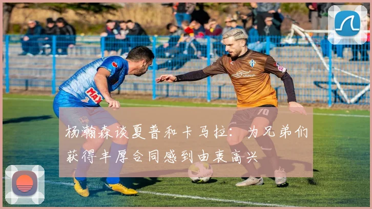 杨瀚森谈夏普和卡马拉：为兄弟们获得丰厚合同感到由衷高兴