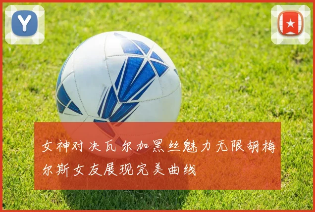 女神对决瓦尔加黑丝魅力无限胡梅尔斯女友展现完美曲线